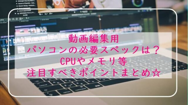 動画編集用パソコン 必要スペックは?CPUやメモリ わかりやすく