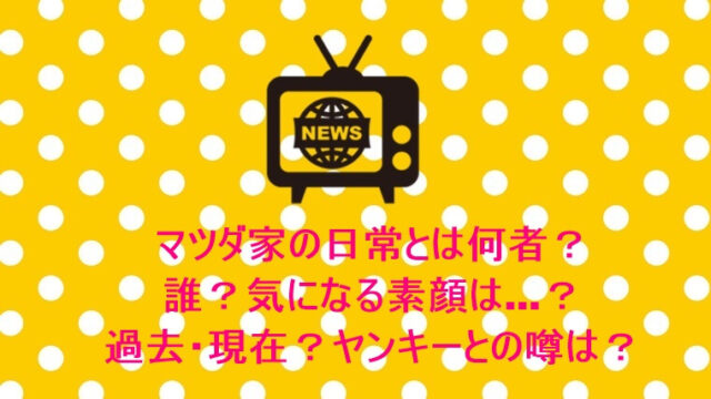 マツダ家の日常とは何者?誰?気になる素顔は…?過去・現在?ヤンキーとの噂は?